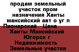 продам земельный участок пром назначения Ханты-мансийский авт.о-уг п.Пионерский › Цена ­ 100 - Ханты-Мансийский, Югорск г. Недвижимость » Земельные участки продажа   